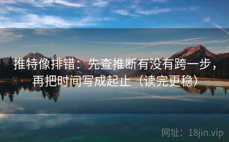 推特像排错：先查推断有没有跨一步，再把时间写成起止（读完更稳）